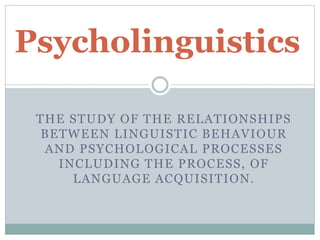 Psycholinguistics 
THE STUDY OF THE RELATIONSHIPS 
BETWEEN LINGUISTIC BEHAVIOUR 
AND PSYCHOLOGICAL PROCESSES 
INCLUDING THE PROCESS, OF 
LANGUAGE ACQUISITION. 
 