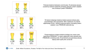 16Źródło: William Poundstone, „Priceless: The Myth of Fair Value (and How to Take Advantage of It)”
Podczas badania testowano cennik piwa. W pierwszej sytuacji
uczestnicy badania wybierali pomiędzy tańszym piwem zwykłym
oraz droższym piwem PREMIUM.
W trakcie kolejnego badania dodano jeszcze tańsze piwo,
pozostawiając dwa poprzednie. Nikt z badanych nie wybrał
najtańszego trunku. Jednak proporcja wyboru pomiędzy piwem
zwykłym oraz PREMIUM odwróciła się.
Przeprowadzono kolejne badanie dodając tym razem piwo
najdroższe PREMIUM. Ty razem większość osób wybrała piwo
PREMIUM w średniej cenie. W porównaniu do pierwszej sytuacji
więcej osób kupiło piwo za $2.50!
 