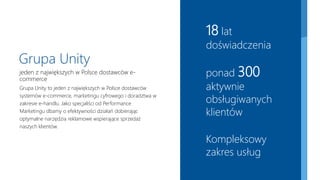 18 lat
doświadczenia
ponad 300
aktywnie
obsługiwanych
klientów
Kompleksowy
zakres usług
Grupa Unity
jeden z największych w Polsce dostawców e-
commerce
Grupa Unity to jeden z największych w Polsce dostawców
systemów e-commerce, marketingu cyfrowego i doradztwa w
zakresie e-handlu. Jako specjaliści od Performance
Marketingu dbamy o efektywności działań dobierając
optymalne narzędzia reklamowe wspierające sprzedaż
naszych klientów.
 
