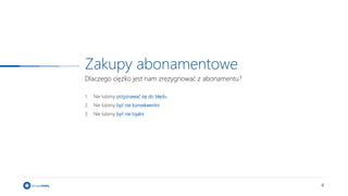 4
Zakupy abonamentowe
Dlaczego ciężko jest nam zrezygnować z abonamentu?
1. Nie lubimy przyznawać się do błędu
2. Nie lubimy być nie konsekwentni
3. Nie lubimy być nie lojalni
 