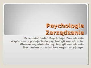 Psychologia Zarządzania Przedmiot badań Psychologii Zarządzania Współczesne podejście do psychologii zarządzania  Główne zagadnienia psychologii zarządzania Mechanizm uczestnictwa organizacyjnego  