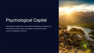 Psychological Capital
Psychological capital refers to the positive psychological capacities that
individuals and organizations can develop to achieve their goals,
overcome challenges, and thrive.
 