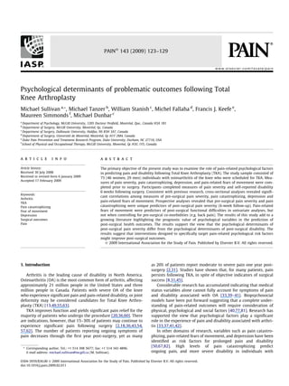 Psychological determinants of problematic outcomes following Total
Knee Arthroplasty
Michael Sullivan a,*, Michael Tanzer b
, William Stanish c
, Michel Fallaha d
, Francis J. Keefe e
,
Maureen Simmonds f
, Michael Dunbar c
a
Department of Psychology, McGill University, 1205 Docteur Penﬁeld, Montréal, Que., Canada H3A 1B1
b
Department of Surgery, McGill University, Montréal, Qc, Canada
c
Department of Surgery, Dalhousie University, Halifax, NS B3H 3A7, Canada
d
Department of Surgery, Université de Montréal, Montréal, Qc H1T 2M4, Canada
e
Duke Pain Prevention and Treatment Research Program, Duke University, Durham, NC 27710, USA
f
School of Physical and Occupational Therapy, McGill University, Montréal, Qc H3G 1Y5, Canada
a r t i c l e i n f o
Article history:
Received 30 July 2008
Received in revised form 6 January 2009
Accepted 17 February 2009
Keywords:
Arthritis
TKA
Pain catastrophizing
Fear of movement
Depression
Surgical outcomes
Pain
a b s t r a c t
The primary objective of the present study was to examine the role of pain-related psychological factors
in predicting pain and disability following Total Knee Arthroplasty (TKA). The study sample consisted of
75 (46 women, 29 men) individuals with osteoarthritis of the knee who were scheduled for TKA. Mea-
sures of pain severity, pain catastrophizing, depression, and pain-related fears of movement were com-
pleted prior to surgery. Participants completed measures of pain severity and self-reported disability
6 weeks following surgery. Consistent with previous research, cross-sectional analyses revealed signiﬁ-
cant correlations among measures of pre-surgical pain severity, pain catastrophizing, depression and
pain-related fears of movement. Prospective analyses revealed that pre-surgical pain severity and pain
catastrophizing were unique predictors of post-surgical pain severity (6-week follow-up). Pain-related
fears of movement were predictors of post-surgical functional difﬁculties in univariate analyses, but
not when controlling for pre-surgical co-morbidities (e.g. back pain). The results of this study add to a
growing literature highlighting the prognostic value of psychological variables in the prediction of
post-surgical health outcomes. The results support the view that the psychological determinants of
post-surgical pain severity differ from the psychological determinants of post-surgical disability. The
results suggest that interventions designed to speciﬁcally target pain-related psychological risk factors
might improve post-surgical outcomes.
Ó 2009 International Association for the Study of Pain. Published by Elsevier B.V. All rights reserved.
1. Introduction
Arthritis is the leading cause of disability in North America.
Osteoarthritis (OA) is the most common form of arthritis, affecting
approximately 21 million people in the United States and three
million people in Canada. Patients with severe OA of the knee
who experience signiﬁcant pain and pain-related disability, or joint
deformity may be considered candidates for Total Knee Arthro-
plasty (TKA) [13,49,55,63].
TKA improves function and yields signiﬁcant pain relief for the
majority of patients who undergo the procedure [20,36,60]. There
are indications, however, that 15–30% of patients may continue to
experience signiﬁcant pain following surgery [2,18,36,43,54,
57,62]. The number of patients reporting ongoing symptoms of
pain decreases through the ﬁrst year post-surgery, yet as many
as 20% of patients report moderate to severe pain one year post-
surgery [2,31]. Studies have shown that, for many patients, pain
persists following TKA, in spite of objective indicators of surgical
success [8,31,45].
Considerable research has accumulated indicating that medical
status variables alone cannot fully account for symptoms of pain
and disability associated with OA [33,39–41]. Biopsychosocial
models have been put forward suggesting that a complete under-
standing of pain-related outcomes will require consideration of
physical, psychological and social factors [40,77,81]. Research has
supported the view that psychological factors play a signiﬁcant
role in the experience of pain and disability associated with arthri-
tis [33,37,41,42].
In other domains of research, variables such as pain catastro-
phizing, pain-related fears of movement, and depression have been
identiﬁed as risk factors for prolonged pain and disability
[50,67,82]. High levels of pain catastrophizing predict
ongoing pain, and more severe disability in individuals with
0304-3959/$36.00 Ó 2009 International Association for the Study of Pain. Published by Elsevier B.V. All rights reserved.
doi:10.1016/j.pain.2009.02.011
* Corresponding author. Tel.: +1 514 398 5677; fax: +1 514 343 4896.
E-mail address: michael.sullivan@mcgill.ca (M. Sullivan).
PAINÒ
143 (2009) 123–129
w w w .e l se v ie r .c o m/ lo c a t e/ p a in
 