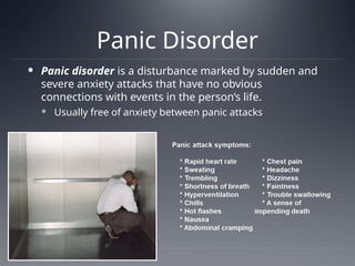 Panic Disorder
 Panic disorder is a disturbance marked by sudden and
severe anxiety attacks that have no obvious
connections with events in the person’s life.
 Usually free of anxiety between panic attacks
 