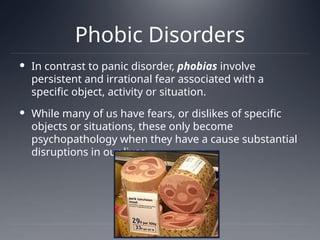 Phobic Disorders
 In contrast to panic disorder, phobias involve
persistent and irrational fear associated with a
specific object, activity or situation.
 While many of us have fears, or dislikes of specific
objects or situations, these only become
psychopathology when they have a cause substantial
disruptions in our lives.
 