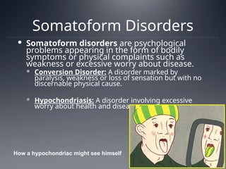 Somatoform Disorders
 Somatoform disorders are psychological
problems appearing in the form of bodily
symptoms or physical complaints such as
weakness or excessive worry about disease.
 Conversion Disorder: A disorder marked by
paralysis, weakness or loss of sensation but with no
discernable physical cause.
 Hypochondriasis: A disorder involving excessive
worry about health and disease.
How a hypochondriac might see himself
 