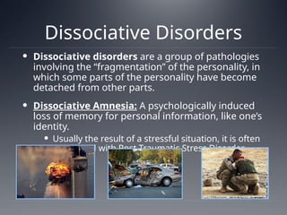 Dissociative Disorders
 Dissociative disorders are a group of pathologies
involving the “fragmentation” of the personality, in
which some parts of the personality have become
detached from other parts.
 Dissociative Amnesia: A psychologically induced
loss of memory for personal information, like one’s
identity.
 Usually the result of a stressful situation, it is often
associated with Post Traumatic Stress Disorder
(PTSD).
 