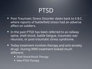 PTSD
 Post Traumatic Stress Disorder dates back to 6 B.C.
where reports of battlefield stress had an adverse
affect on soldiers.
 In the past PTSD has been referred to as railway
spine, shell shock, battle fatigue, traumatic war
neurosis, or post-traumatic stress syndrome.
 Today treatment involves therapy and anti-anxiety
drugs. During WWI treatment looked much
different:
 Shell Shock/Shock Therapy
 New PTSD Therapy
 