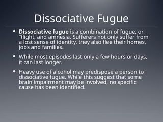 Dissociative Fugue
 Dissociative fugue is a combination of fugue, or
“flight, and amnesia. Sufferers not only suffer from
a lost sense of identity, they also flee their homes,
jobs and families.
 While most episodes last only a few hours or days,
it can last longer.
 Heavy use of alcohol may predispose a person to
dissociative fugue. While this suggest that some
brain impairment may be involved, no specific
cause has been identified.
 