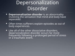 Depersonalization
Disorder
 Depersonalization disorder is an abnormality
involving the sensation that mind and body have
separated.
 Often times sufferers explain episodes as out of
body experiences.
 Like all of the other dissociative disorders,
depersonalization disorder occurs far more
frequently following a prolonged period of stress
or a traumatic event.
 