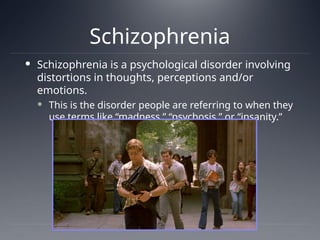 Schizophrenia
 Schizophrenia is a psychological disorder involving
distortions in thoughts, perceptions and/or
emotions.
 This is the disorder people are referring to when they
use terms like “madness,” “psychosis,” or “insanity.”
 