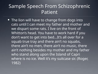 Sample Speech From Schizophrenic
Patient
 The lion will have to change from dogs into
cats until I can meet my father and mother and
we dispart some rats. I live on the front of
Whitton’s head. You have to work hard if you
don’t want to get into bed…It’s all over for a
squab true tray and there ain’t no squabs,
there ain’t no men, there ain’t no music, there
ain’t nothing besides my mother and my father
who stand along upon the Island of Capri
where is no ice. Well it’s my suitcase sir. (Roger,
1982)
 