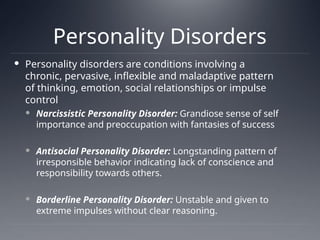 Personality Disorders
 Personality disorders are conditions involving a
chronic, pervasive, inflexible and maladaptive pattern
of thinking, emotion, social relationships or impulse
control
 Narcissistic Personality Disorder: Grandiose sense of self
importance and preoccupation with fantasies of success
 Antisocial Personality Disorder: Longstanding pattern of
irresponsible behavior indicating lack of conscience and
responsibility towards others.
 Borderline Personality Disorder: Unstable and given to
extreme impulses without clear reasoning.
 