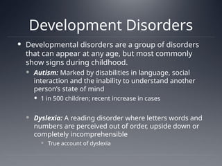 Development Disorders
 Developmental disorders are a group of disorders
that can appear at any age, but most commonly
show signs during childhood.
 Autism: Marked by disabilities in language, social
interaction and the inability to understand another
person’s state of mind
 1 in 500 children; recent increase in cases
 Dyslexia: A reading disorder where letters words and
numbers are perceived out of order, upside down or
completely incomprehensible
 True account of dyslexia
 