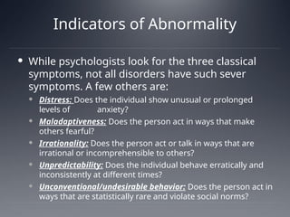 Indicators of Abnormality
 While psychologists look for the three classical
symptoms, not all disorders have such sever
symptoms. A few others are:
 Distress: Does the individual show unusual or prolonged
levels of anxiety?
 Maladaptiveness: Does the person act in ways that make
others fearful?
 Irrationality: Does the person act or talk in ways that are
irrational or incomprehensible to others?
 Unpredictability: Does the individual behave erratically and
inconsistently at different times?
 Unconventional/undesirable behavior: Does the person act in
ways that are statistically rare and violate social norms?
 