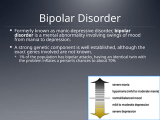Bipolar Disorder
 Formerly known as manic-depressive disorder, bipolar
disorder is a mental abnormality involving swings of mood
from mania to depression.
 A strong genetic component is well established, although the
exact genes involved are not known.
 1% of the population has bipolar attacks, having an identical twin with
the problem inflates a person’s chances to about 70%
 