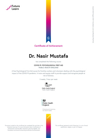 Certificate of Achievement
Dr. Nasir Mustafa
has completed the following course:
COVID-19: PSYCHOLOGICAL FIRST AID
PUBLIC HEALTH ENGLAND
A free Psychological First Aid course for frontline workers and volunteers dealing with the psychological
impact of the COVID-19 pandemic. It trains and equips staff to provide support and recognise people at
risk of distress.
3 weeks, 1 hour per week
Public Health England
Public Health England
Issued
22nd
August
2021.
futurelearn.com/certificates/9m67c6a
The person named on this certificate has completed the activities in the
attached transcript. For more information about Certificates of
Achievement and the effort required to become eligible, visit
futurelearn.com/proof-of-learning/certificate-of-achievement.
This certificate represents proof of learning. It is not a formal
qualification, degree, or part of a degree.
 