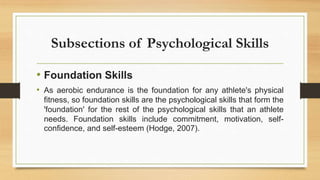 Subsections of Psychological Skills
• Foundation Skills
• As aerobic endurance is the foundation for any athlete's physical
fitness, so foundation skills are the psychological skills that form the
'foundation' for the rest of the psychological skills that an athlete
needs. Foundation skills include commitment, motivation, self-
confidence, and self-esteem (Hodge, 2007).
 