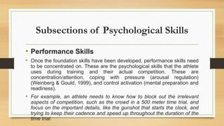 Subsections of Psychological Skills
• Performance Skills
• Once the foundation skills have been developed, performance skills need
to be concentrated on. These are the psychological skills that the athlete
uses during training and their actual competition. These are
concentration/attention, coping with pressure (arousal regulation)
(Weinberg & Gould, 1999), and control activation (mental preparation and
readiness).
• For example, an athlete needs to know how to block out the irrelevant
aspects of competition, such as the crowd in a 500 meter time trial, and
focus on the important details, like the gunshot that starts the clock, and
trying to keep their cadence and speed up throughout the duration of the
time trial.
 