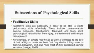 Subsections of Psychological Skills
• Facilitative Skills
• Facilitative skills are necessary in order to be able to utilize
performance skills effectively. These include communication,
training motivation, teambuilding, teamwork and team spirit,
psychological rehabilitation from injury, and retirement and lifestyle
management.
• For example, an athlete may never be able to compete to the best
of their ability or reach the level that they desire if they have no
training motivation, and thus miss most of their scheduled training
sessions (Hodge, 2007).
 