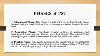 PHASES of PST
1) Educational Phase: This phase consists of the psychological skills being
learned and practiced. It takes time to develop and refine these skills over
time.
2) Acquisition Phase: This phase is used to focus on strategies and
techniques for learning the different psychological skills. This aspect of the
training program needs to be tailored to meet the individuals needs.
3) Practice Phase: This phase consists of the transferring of psychological
skill from practice and simulated situations to actual competitions. The focus
should be on making the psychological skills automatic.
 