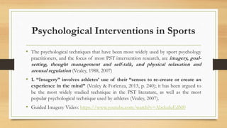 Psychological Interventions in Sports
• The psychological techniques that have been most widely used by sport psychology
practitioners, and the focus of most PST intervention research, are imagery, goal-
setting, thought management and self-talk, and physical relaxation and
arousal regulation (Vealey, 1988, 2007)
• 1. “Imagery” involves athletes’ use of their “senses to re-create or create an
experience in the mind” (Vealey & Forlenza, 2013, p. 240); it has been argued to
be the most widely studied technique in the PST literature, as well as the most
popular psychological technique used by athletes (Vealey, 2007).
• Guided Imagery Video: https://www.youtube.com/watch?v=AbckuluEdM0
 