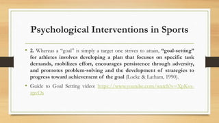 Psychological Interventions in Sports
• 2. Whereas a “goal” is simply a target one strives to attain, “goal-setting”
for athletes involves developing a plan that focuses on specific task
demands, mobilizes effort, encourages persistence through adversity,
and promotes problem-solving and the development of strategies to
progress toward achievement of the goal (Locke & Latham, 1990).
• Guide to Goal Setting video: https://www.youtube.com/watch?v=XpKvs-
apvOs
 
