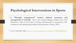 Psychological Interventions in Sports
• 3. “Thought management” involves athletes’ awareness and
management of self-talk - that is, the internal dialogue athletes have with
themselves, often in the form of giving reinforcement or instruction, self-
evaluation, and interpreting feelings and perceptions (Vealey, 2007).
• Use of self-talk video: https://www.youtube.com/watch?v=-BKWlMBleYQ
 