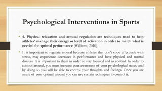 Psychological Interventions in Sports
• 4. Physical relaxation and arousal regulation are techniques used to help
athletes’ manage their energy or level of activation in order to match what is
needed for optimal performance (Williams, 2010).
• It is important to regulate arousal because athletes that don't cope effectively with
stress, may experience decreases in performance and have physical and mental
distress. It is important to them in order to stay focused and in control. In order to
control arousal, you must increase your awareness of your psychological states, and
by doing so you will be able to control your thoughts and feelings. Once you are
aware of your optimal arousal you can use certain techniques to control it.
 