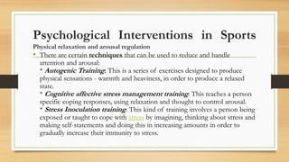 Psychological Interventions in Sports
Physical relaxation and arousal regulation
• There are certain techniques that can be used to reduce and handle
attention and arousal:
* Autogenic Training: This is a series of exercises designed to produce
physical sensations - warmth and heaviness, in order to produce a relaxed
state.
* Cognitive affective stress management training: This teaches a person
specific coping responses, using relaxation and thought to control arousal.
* Stress Inoculation training: This kind of training involves a person being
exposed or taught to cope with stress by imagining, thinking about stress and
making self-statements and doing this in increasing amounts in order to
gradually increase their immunity to stress.
 