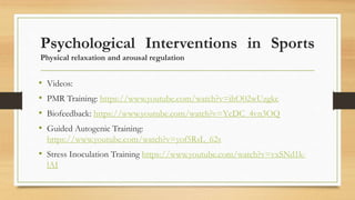 Psychological Interventions in Sports
Physical relaxation and arousal regulation
• Videos:
• PMR Training: https://www.youtube.com/watch?v=ihO02wUzgkc
• Biofeedback: https://www.youtube.com/watch?v=YcDC_4vn3OQ
• Guided Autogenic Training:
https://www.youtube.com/watch?v=yof5RsL_62s
• Stress Inoculation Training https://www.youtube.com/watch?v=vxSNd1k-
lAI
 