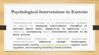 Psychological Interventions in Exercise
• Interventions focused on a psychological element
or theory on changing individuals’ thoughts or
beliefs about their capability to exercise and,
ideally, increasing their autonomous choices to be
more active.
• Behavioral theories in exercise psychology
interventions: behavior change techniques:
communication training, contingency management, negative mood
regulation, and increasing rewarding shared activities.
 