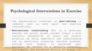 Psychological Interventions in Exercise
• The psychological technique of goal-setting is
commonly used in both sport and exercise
interventions.
• Motivational interviewing (MI) is a technique
whereby one person guides another toward a more
realistic perspective of goals and success
potential by being empathetic and understanding
and by positively promoting feasible problem-
solving with respect to perceived goal
barriers. MI focuses on a person’s readiness,
willingness, and perceived ability to engage (or
 