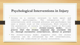 Psychological Interventions in Injury
• Injury is a context relevant to both sport and
exercise participants. The integration of PST
interventions with injured athletes and performers has
seen a recent rise in the literature. Work related to
the prevention of injury is largely based on Williams
and Andersen’s (1998) stress-injury model, which
posits that the stress response may increase the
or, through successful intervention, detour or prevent
• The stress-injury model suggests that the stress
response can be influenced by PST interventions,
limiting the likelihood of injury occurrence.
 