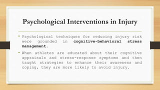Psychological Interventions in Injury
• Psychological techniques for reducing injury risk
were grounded in cognitive-behavioral stress
management.
• When athletes are educated about their cognitive
appraisals and stress-response symptoms and then
taught strategies to enhance their awareness and
coping, they are more likely to avoid injury.
 
