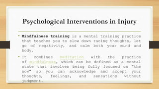 Psychological Interventions in Injury
• Mindfulness training is a mental training practice
that teaches you to slow down racing thoughts, let
go of negativity, and calm both your mind and
body.
• It combines meditation with the practice
of mindfulness, which can be defined as a mental
state that involves being fully focused on "the
now" so you can acknowledge and accept your
thoughts, feelings, and sensations without
judgment.
 