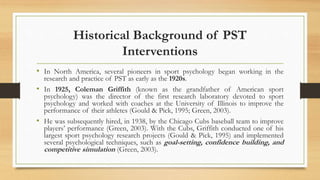 Historical Background of PST
Interventions
• In North America, several pioneers in sport psychology began working in the
research and practice of PST as early as the 1920s.
• In 1925, Coleman Griffith (known as the grandfather of American sport
psychology) was the director of the first research laboratory devoted to sport
psychology and worked with coaches at the University of Illinois to improve the
performance of their athletes (Gould & Pick, 1995; Green, 2003).
• He was subsequently hired, in 1938, by the Chicago Cubs baseball team to improve
players’ performance (Green, 2003). With the Cubs, Griffith conducted one of his
largest sport psychology research projects (Gould & Pick, 1995) and implemented
several psychological techniques, such as goal-setting, confidence building, and
competitive simulation (Green, 2003).
 