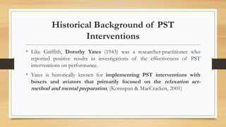 • Like Griffith, Dorothy Yates (1943) was a researcher-practitioner who
reported positive results in investigations of the effectiveness of PST
interventions on performance.
• Yates is historically known for implementing PST interventions with
boxers and aviators that primarily focused on the relaxation set-
method and mental preparation, (Kornspan & MacCracken, 2001)
Historical Background of PST
Interventions
 