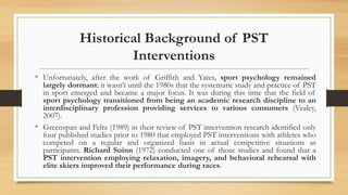 Historical Background of PST
Interventions
• Unfortunately, after the work of Griffith and Yates, sport psychology remained
largely dormant; it wasn’t until the 1980s that the systematic study and practice of PST
in sport emerged and became a major focus. It was during this time that the field of
sport psychology transitioned from being an academic research discipline to an
interdisciplinary profession providing services to various consumers (Vealey,
2007).
• Greenspan and Feltz (1989) in their review of PST intervention research identified only
four published studies prior to 1980 that employed PST interventions with athletes who
competed on a regular and organized basis in actual competitive situations as
participants. Richard Suinn (1972) conducted one of those studies and found that a
PST intervention employing relaxation, imagery, and behavioral rehearsal with
elite skiers improved their performance during races.
 