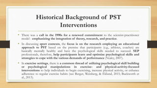 Historical Background of PST
Interventions
• There was a call in the 1990s for a renewed commitment to the scientist-practitioner
model - emphasizing the integration of theory, research, and practice.
• In discussing sport contexts, the focus is on the research employing an educational
approach to PST based on the premise that participants (e.g., athletes, coaches) are
basically mentally healthy and have the psychological skills needed to succeed. SEP
professionals, therefore, help participants learn and optimize psychological skills and
strategies to cope with the various demands of performance (Vealey, 2007).
• In exercise settings, there is a common thread of utilizing psychological skill building
or psychological manipulations in exercise- and physical-activity-focused
interventions to help individuals to begin exercising, increase physical activity, or enhance
adherence to regular exercise habits (see Berger, Weinberg, & Eklund, 2015; Buckworth et
al., 2013).
 