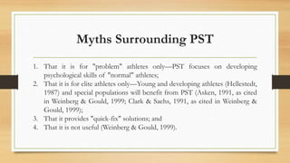 Myths Surrounding PST
1. That it is for "problem" athletes only—PST focuses on developing
psychological skills of "normal" athletes;
2. That it is for elite athletes only—Young and developing athletes (Hellestedt,
1987) and special populations will benefit from PST (Asken, 1991, as cited
in Weinberg & Gould, 1999; Clark & Sachs, 1991, as cited in Weinberg &
Gould, 1999);
3. That it provides "quick-fix" solutions; and
4. That it is not useful (Weinberg & Gould, 1999).
 