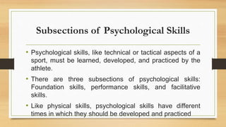 Subsections of Psychological Skills
• Psychological skills, like technical or tactical aspects of a
sport, must be learned, developed, and practiced by the
athlete.
• There are three subsections of psychological skills:
Foundation skills, performance skills, and facilitative
skills.
• Like physical skills, psychological skills have different
times in which they should be developed and practiced
 