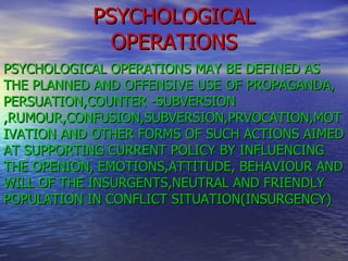 PSYCHOLOGICAL OPERATIONS PSYCHOLOGICAL OPERATIONS MAY BE DEFINED AS THE PLANNED AND OFFENSIVE USE OF PROPAGANDA, PERSUATION,COUNTER -SUBVERSION,RUMOUR,CONFUSION,SUBVERSION,PRVOCATION,MOTIVATION AND OTHER FORMS OF SUCH ACTIONS AIMED AT SUPPORTING CURRENT POLICY BY INFLUENCING THE OPENION, EMOTIONS,ATTITUDE, BEHAVIOUR AND WILL OF THE INSURGENTS,NEUTRAL AND FRIENDLY POPULATION IN CONFLICT SITUATION(INSURGENCY) 