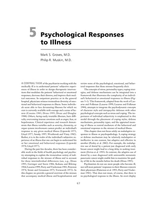 67
5 Psychological Responses
to Illness
Mark S. Groves, M.D.
Philip R. Muskin, M.D.
A CENTRAL TASK of the psychiatrist working with the
medically ill is to understand patients’ subjective experi-
ences of illness in order to design therapeutic interven-
tions that modulate the patients’ behavioral or emotional
responses, decrease their distress, and improve their med-
ical outcomes. In outpatient practice or in the general
hospital, physicians witness tremendous diversity of emo-
tional and behavioral responses to illness. Some individu-
als seem able to face devastating illnesses for which no
cure is currently available with courage and a sense of hu-
mor (Cousins 1983; Druss 1995; Druss and Douglas
1988). Others, facing easily treatable illnesses, have diffi-
culty overcoming intense emotions such as anger, fear, or
hopelessness. Clinical experience and research demon-
strate that illness variables such as severity, chronicity, or
organ system involvement cannot predict an individual’s
response to any given medical illness (Lipowski 1975;
Lloyd 1977; Sensky 1997; Westbrook and Viney 1982).
Rather, it is in the realm of the individual’s subjective ex-
perience of an illness that one can begin to understand his
or her emotional and behavioral responses (Lipowski
1970; Lloyd 1977).
During the past few decades, there has been consider-
able work in the fields of health psychology and psychia-
try attempting to explain the tremendous variety of indi-
vidual responses to the stresses of illness and to account
for these interindividual differences (see, e.g., Druss
1995; Geringer and Stern 1986; Kahana and Bibring
1964; Lazarus 1999; Perry and Viederman 1981; Peterson
1974; Strain and Grossman 1975; Verwoerdt 1972). In
this chapter, we provide a general overview of the stresses
that accompany medical illness and hospitalization and
review some of the psychological, emotional, and behav-
ioral responses that these stresses frequently elicit.
The concepts of stress, personality types, coping strat-
egies, and defense mechanisms can be integrated into a
framework that illustrates the complexity of an individ-
ual’s behavioral or emotional responses to illness (Fig-
ure 5–1). This framework, adapted from the work of Laz-
arus and Folkman (Lazarus 1999; Lazarus and Folkman
1984), attempts to integrate the psychodynamic concepts
of character style and intrapsychic defenses with other
psychological concepts such as stress and coping. The im-
portance of individual subjectivity is emphasized in this
model through the placement of coping styles, defense
mechanisms, personality types, and the appraised mean-
ing of illness as central mediators of the behavioral and
emotional responses to the stresses of medical illness.
This chapter does not focus solely on maladaptive re-
sponses to illness or psychopathology. A coping strategy
or defense mechanism may be relatively maladaptive or
ineffective in one context, but adaptive and effective in
another (Penley et al. 2002). For example, the maladap-
tive use of denial by a patient just diagnosed with early
breast cancer might lead to a long delay in seeking treat-
ment (Zervas et al. 1993). In contrast, the adaptive use of
denial by a man diagnosed with untreatable metastatic
pancreatic cancer might enable him to maximize his qual-
ity of life in the months before his death (Druss 1995).
Psychiatrists do not see most people who become ill,
nor will most patients’ responses to their illnesses concern
their physicians (Patterson et al. 1993; Perry and Vieder-
man 1981). That does not mean, of course, that there is
no psychological response to the illness. An overt display
 
