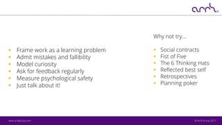 © Arrk Group 2017www.arrkgroup.com
▪ Frame work as a learning problem
▪ Admit mistakes and fallibility
▪ Model curiosity
▪ Ask for feedback regularly
▪ Measure psychological safety
▪ Just talk about it!
Why not try…
▪ Social contracts
▪ Fist of Five
▪ The 6 Thinking Hats
▪ Reflected best self
▪ Retrospectives
▪ Planning poker
 