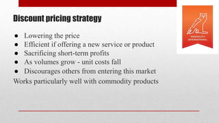 Discount pricing strategy
● Lowering the price
● Efficient if offering a new service or product
● Sacrificing short-term profits
● As volumes grow - unit costs fall
● Discourages others from entering this market
Works particularly well with commodity products
 