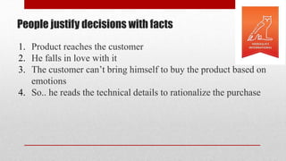 People justify decisions with facts
1. Product reaches the customer
2. He falls in love with it
3. The customer can’t bring himself to buy the product based on
emotions
4. So.. he reads the technical details to rationalize the purchase
 