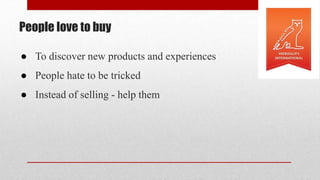 People love to buy
● To discover new products and experiences
● People hate to be tricked
● Instead of selling - help them
 
