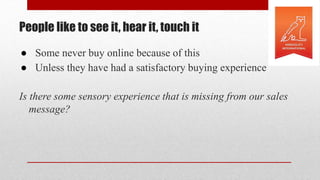 People like to see it, hear it, touch it
● Some never buy online because of this
● Unless they have had a satisfactory buying experience
Is there some sensory experience that is missing from our sales
message?
 