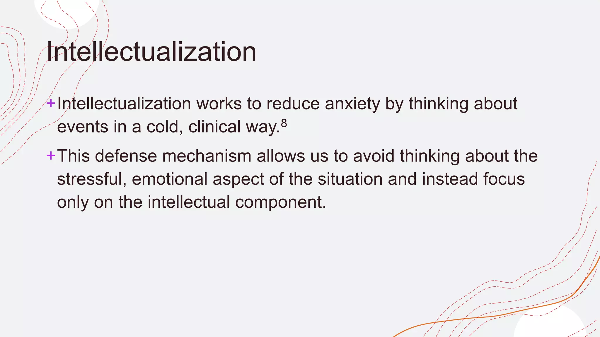 Intellectualization
+Intellectualization works to reduce anxiety by thinking about
events in a cold, clinical way.8﻿
+This defense mechanism allows us to avoid thinking about the
stressful, emotional aspect of the situation and instead focus
only on the intellectual component.
 